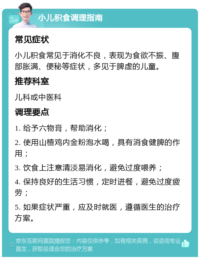 小儿积食调理指南 常见症状 小儿积食常见于消化不良，表现为食欲不振、腹部胀满、便秘等症状，多见于脾虚的儿童。 推荐科室 儿科或中医科 调理要点 1. 给予六物膏，帮助消化； 2. 使用山楂鸡内金粉泡水喝，具有消食健脾的作用； 3. 饮食上注意清淡易消化，避免过度喂养； 4. 保持良好的生活习惯，定时进餐，避免过度疲劳； 5. 如果症状严重，应及时就医，遵循医生的治疗方案。