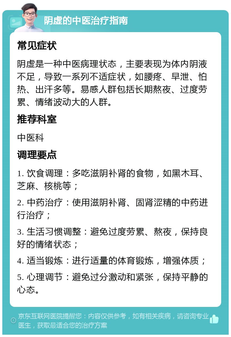 阴虚的中医治疗指南 常见症状 阴虚是一种中医病理状态，主要表现为体内阴液不足，导致一系列不适症状，如腰疼、早泄、怕热、出汗多等。易感人群包括长期熬夜、过度劳累、情绪波动大的人群。 推荐科室 中医科 调理要点 1. 饮食调理：多吃滋阴补肾的食物，如黑木耳、芝麻、核桃等； 2. 中药治疗：使用滋阴补肾、固肾涩精的中药进行治疗； 3. 生活习惯调整：避免过度劳累、熬夜，保持良好的情绪状态； 4. 适当锻炼：进行适量的体育锻炼，增强体质； 5. 心理调节：避免过分激动和紧张，保持平静的心态。