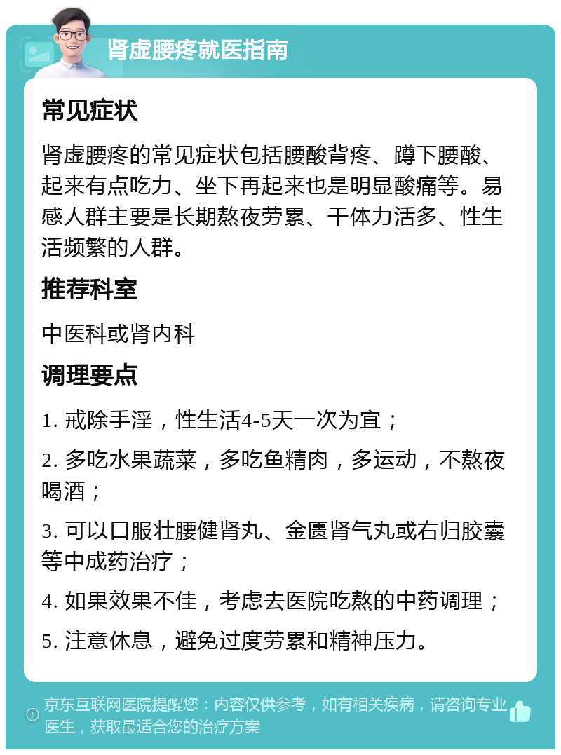 肾虚腰疼就医指南 常见症状 肾虚腰疼的常见症状包括腰酸背疼、蹲下腰酸、起来有点吃力、坐下再起来也是明显酸痛等。易感人群主要是长期熬夜劳累、干体力活多、性生活频繁的人群。 推荐科室 中医科或肾内科 调理要点 1. 戒除手淫，性生活4-5天一次为宜； 2. 多吃水果蔬菜，多吃鱼精肉，多运动，不熬夜喝酒； 3. 可以口服壮腰健肾丸、金匮肾气丸或右归胶囊等中成药治疗； 4. 如果效果不佳，考虑去医院吃熬的中药调理； 5. 注意休息，避免过度劳累和精神压力。