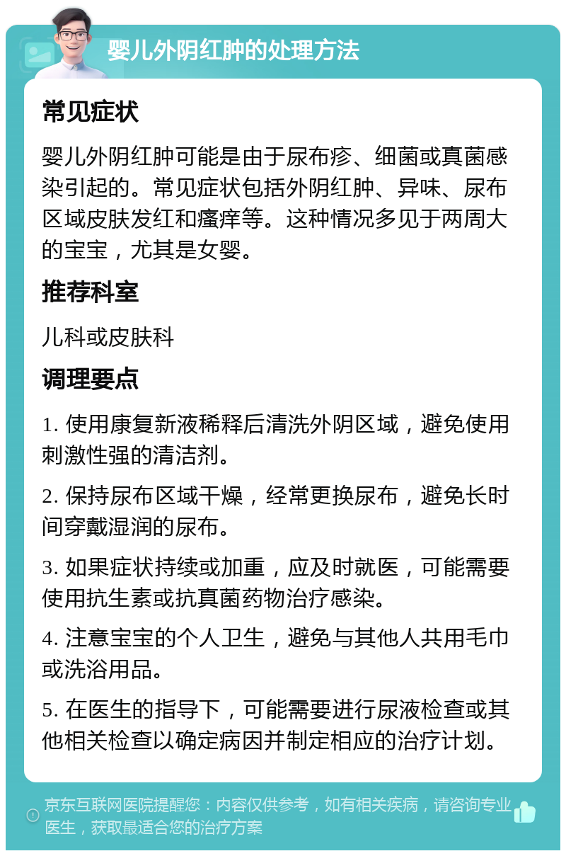 婴儿外阴红肿的处理方法 常见症状 婴儿外阴红肿可能是由于尿布疹、细菌或真菌感染引起的。常见症状包括外阴红肿、异味、尿布区域皮肤发红和瘙痒等。这种情况多见于两周大的宝宝，尤其是女婴。 推荐科室 儿科或皮肤科 调理要点 1. 使用康复新液稀释后清洗外阴区域，避免使用刺激性强的清洁剂。 2. 保持尿布区域干燥，经常更换尿布，避免长时间穿戴湿润的尿布。 3. 如果症状持续或加重，应及时就医，可能需要使用抗生素或抗真菌药物治疗感染。 4. 注意宝宝的个人卫生，避免与其他人共用毛巾或洗浴用品。 5. 在医生的指导下，可能需要进行尿液检查或其他相关检查以确定病因并制定相应的治疗计划。