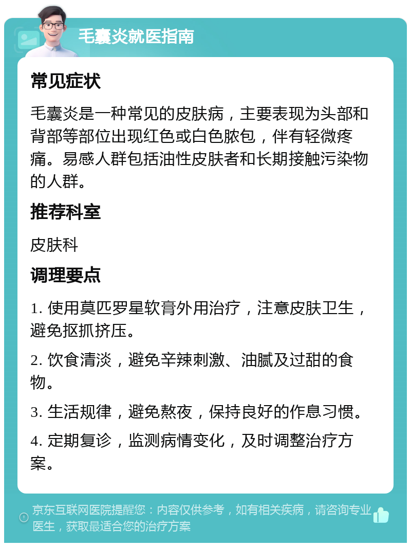 毛囊炎就医指南 常见症状 毛囊炎是一种常见的皮肤病，主要表现为头部和背部等部位出现红色或白色脓包，伴有轻微疼痛。易感人群包括油性皮肤者和长期接触污染物的人群。 推荐科室 皮肤科 调理要点 1. 使用莫匹罗星软膏外用治疗，注意皮肤卫生，避免抠抓挤压。 2. 饮食清淡，避免辛辣刺激、油腻及过甜的食物。 3. 生活规律，避免熬夜，保持良好的作息习惯。 4. 定期复诊，监测病情变化，及时调整治疗方案。