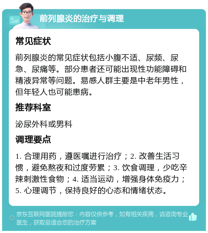 前列腺炎的治疗与调理 常见症状 前列腺炎的常见症状包括小腹不适、尿频、尿急、尿痛等。部分患者还可能出现性功能障碍和精液异常等问题。易感人群主要是中老年男性，但年轻人也可能患病。 推荐科室 泌尿外科或男科 调理要点 1. 合理用药，遵医嘱进行治疗；2. 改善生活习惯，避免熬夜和过度劳累；3. 饮食调理，少吃辛辣刺激性食物；4. 适当运动，增强身体免疫力；5. 心理调节，保持良好的心态和情绪状态。