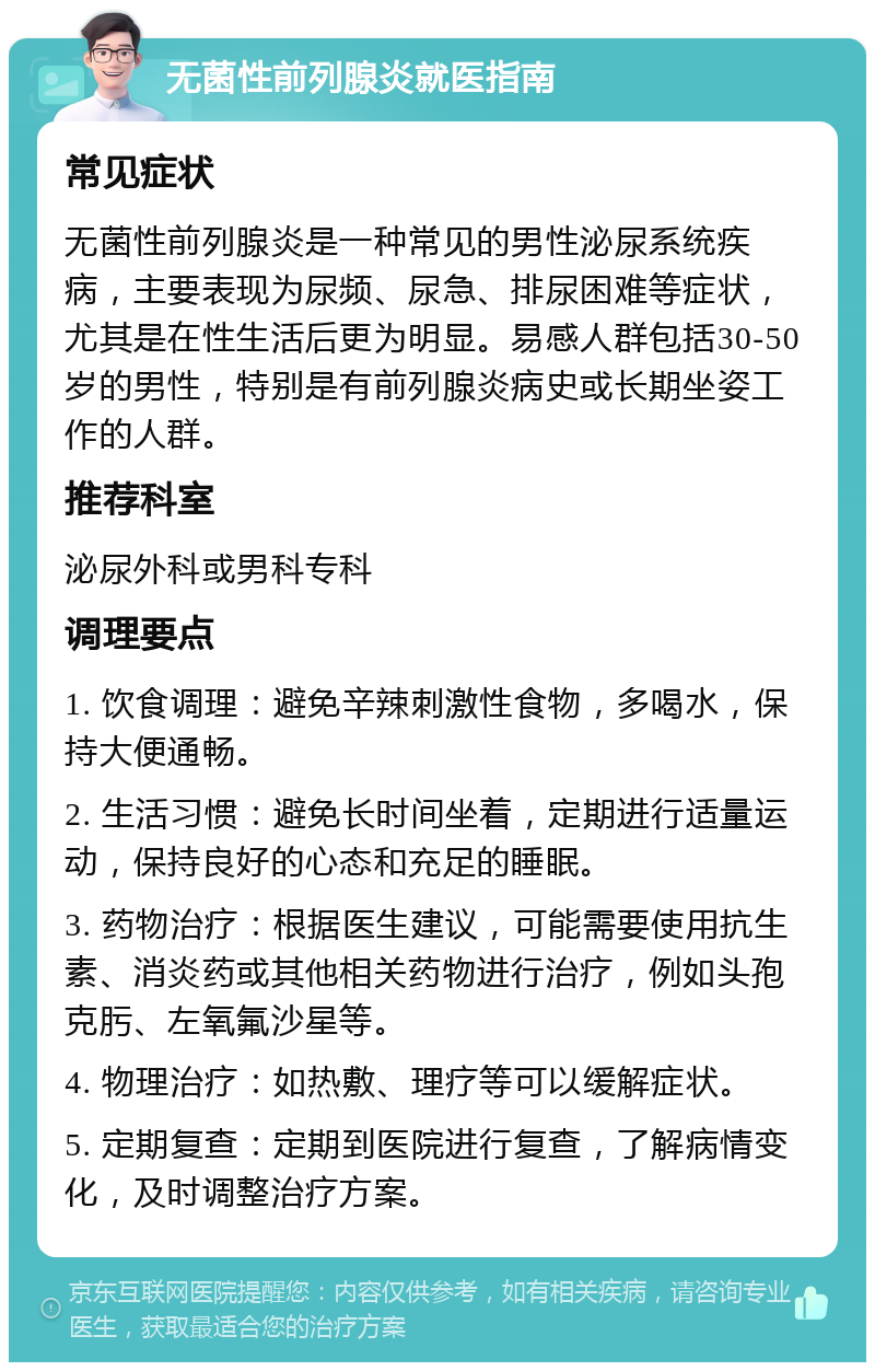 无菌性前列腺炎就医指南 常见症状 无菌性前列腺炎是一种常见的男性泌尿系统疾病，主要表现为尿频、尿急、排尿困难等症状，尤其是在性生活后更为明显。易感人群包括30-50岁的男性，特别是有前列腺炎病史或长期坐姿工作的人群。 推荐科室 泌尿外科或男科专科 调理要点 1. 饮食调理：避免辛辣刺激性食物，多喝水，保持大便通畅。 2. 生活习惯：避免长时间坐着，定期进行适量运动，保持良好的心态和充足的睡眠。 3. 药物治疗：根据医生建议，可能需要使用抗生素、消炎药或其他相关药物进行治疗，例如头孢克肟、左氧氟沙星等。 4. 物理治疗：如热敷、理疗等可以缓解症状。 5. 定期复查：定期到医院进行复查，了解病情变化，及时调整治疗方案。