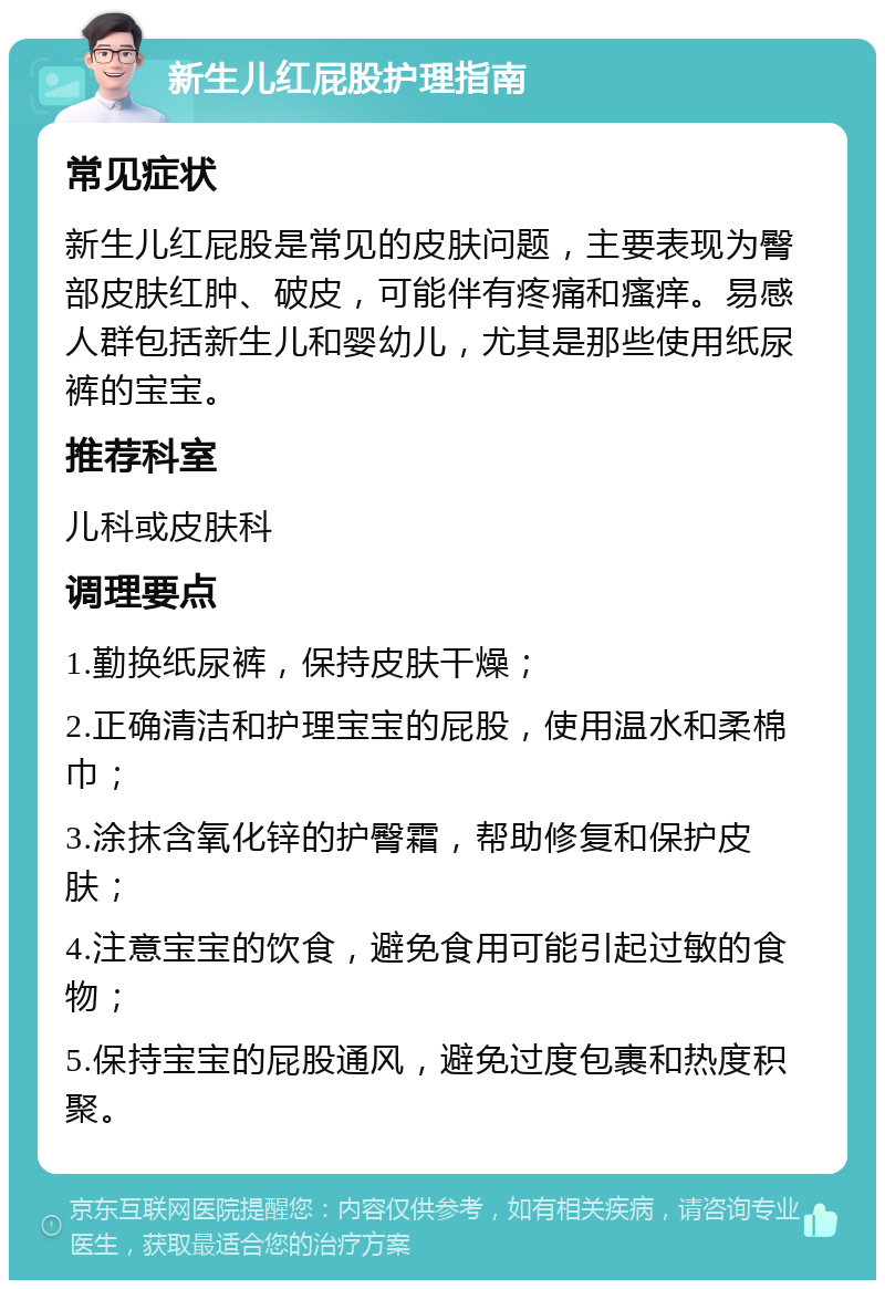 新生儿红屁股护理指南 常见症状 新生儿红屁股是常见的皮肤问题，主要表现为臀部皮肤红肿、破皮，可能伴有疼痛和瘙痒。易感人群包括新生儿和婴幼儿，尤其是那些使用纸尿裤的宝宝。 推荐科室 儿科或皮肤科 调理要点 1.勤换纸尿裤，保持皮肤干燥； 2.正确清洁和护理宝宝的屁股，使用温水和柔棉巾； 3.涂抹含氧化锌的护臀霜，帮助修复和保护皮肤； 4.注意宝宝的饮食，避免食用可能引起过敏的食物； 5.保持宝宝的屁股通风，避免过度包裹和热度积聚。