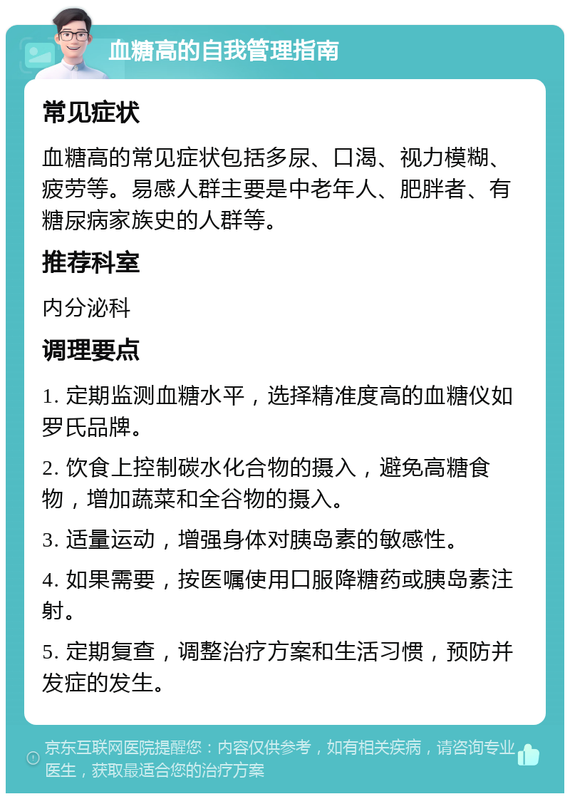 血糖高的自我管理指南 常见症状 血糖高的常见症状包括多尿、口渴、视力模糊、疲劳等。易感人群主要是中老年人、肥胖者、有糖尿病家族史的人群等。 推荐科室 内分泌科 调理要点 1. 定期监测血糖水平，选择精准度高的血糖仪如罗氏品牌。 2. 饮食上控制碳水化合物的摄入，避免高糖食物，增加蔬菜和全谷物的摄入。 3. 适量运动，增强身体对胰岛素的敏感性。 4. 如果需要，按医嘱使用口服降糖药或胰岛素注射。 5. 定期复查，调整治疗方案和生活习惯，预防并发症的发生。