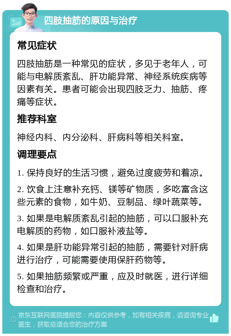 四肢抽筋的原因与治疗 常见症状 四肢抽筋是一种常见的症状，多见于老年人，可能与电解质紊乱、肝功能异常、神经系统疾病等因素有关。患者可能会出现四肢乏力、抽筋、疼痛等症状。 推荐科室 神经内科、内分泌科、肝病科等相关科室。 调理要点 1. 保持良好的生活习惯，避免过度疲劳和着凉。 2. 饮食上注意补充钙、镁等矿物质，多吃富含这些元素的食物，如牛奶、豆制品、绿叶蔬菜等。 3. 如果是电解质紊乱引起的抽筋，可以口服补充电解质的药物，如口服补液盐等。 4. 如果是肝功能异常引起的抽筋，需要针对肝病进行治疗，可能需要使用保肝药物等。 5. 如果抽筋频繁或严重，应及时就医，进行详细检查和治疗。