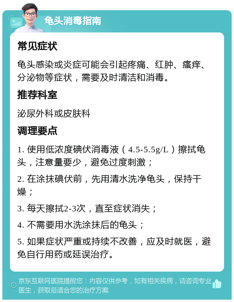 龟头消毒指南 常见症状 龟头感染或炎症可能会引起疼痛、红肿、瘙痒、分泌物等症状，需要及时清洁和消毒。 推荐科室 泌尿外科或皮肤科 调理要点 1. 使用低浓度碘伏消毒液（4.5-5.5g/L）擦拭龟头，注意量要少，避免过度刺激； 2. 在涂抹碘伏前，先用清水洗净龟头，保持干燥； 3. 每天擦拭2-3次，直至症状消失； 4. 不需要用水洗涂抹后的龟头； 5. 如果症状严重或持续不改善，应及时就医，避免自行用药或延误治疗。