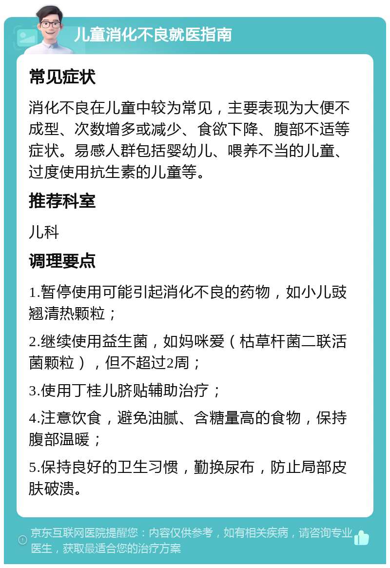 儿童消化不良就医指南 常见症状 消化不良在儿童中较为常见，主要表现为大便不成型、次数增多或减少、食欲下降、腹部不适等症状。易感人群包括婴幼儿、喂养不当的儿童、过度使用抗生素的儿童等。 推荐科室 儿科 调理要点 1.暂停使用可能引起消化不良的药物，如小儿豉翘清热颗粒； 2.继续使用益生菌，如妈咪爱（枯草杆菌二联活菌颗粒），但不超过2周； 3.使用丁桂儿脐贴辅助治疗； 4.注意饮食，避免油腻、含糖量高的食物，保持腹部温暖； 5.保持良好的卫生习惯，勤换尿布，防止局部皮肤破溃。