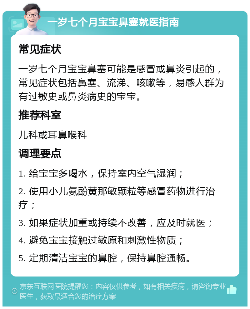 一岁七个月宝宝鼻塞就医指南 常见症状 一岁七个月宝宝鼻塞可能是感冒或鼻炎引起的，常见症状包括鼻塞、流涕、咳嗽等，易感人群为有过敏史或鼻炎病史的宝宝。 推荐科室 儿科或耳鼻喉科 调理要点 1. 给宝宝多喝水，保持室内空气湿润； 2. 使用小儿氨酚黄那敏颗粒等感冒药物进行治疗； 3. 如果症状加重或持续不改善，应及时就医； 4. 避免宝宝接触过敏原和刺激性物质； 5. 定期清洁宝宝的鼻腔，保持鼻腔通畅。