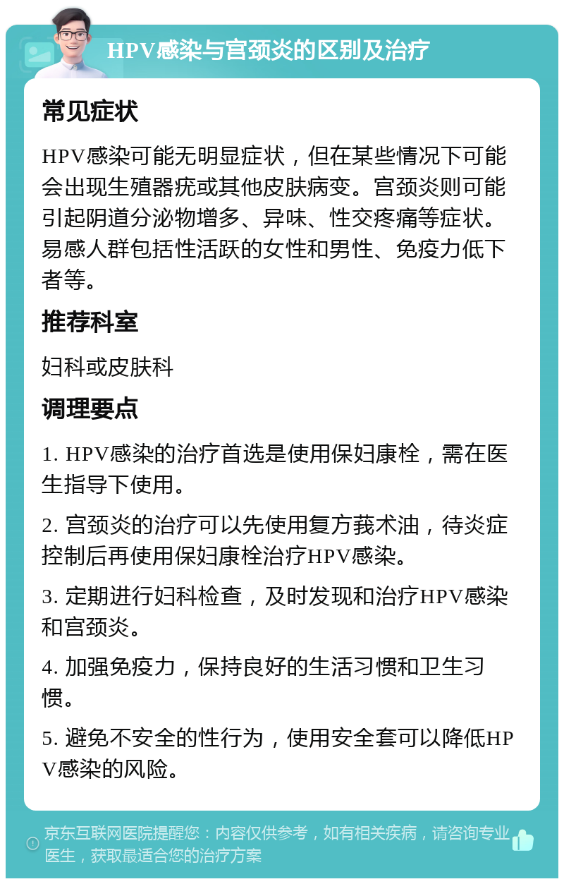 HPV感染与宫颈炎的区别及治疗 常见症状 HPV感染可能无明显症状，但在某些情况下可能会出现生殖器疣或其他皮肤病变。宫颈炎则可能引起阴道分泌物增多、异味、性交疼痛等症状。易感人群包括性活跃的女性和男性、免疫力低下者等。 推荐科室 妇科或皮肤科 调理要点 1. HPV感染的治疗首选是使用保妇康栓，需在医生指导下使用。 2. 宫颈炎的治疗可以先使用复方莪术油，待炎症控制后再使用保妇康栓治疗HPV感染。 3. 定期进行妇科检查，及时发现和治疗HPV感染和宫颈炎。 4. 加强免疫力，保持良好的生活习惯和卫生习惯。 5. 避免不安全的性行为，使用安全套可以降低HPV感染的风险。