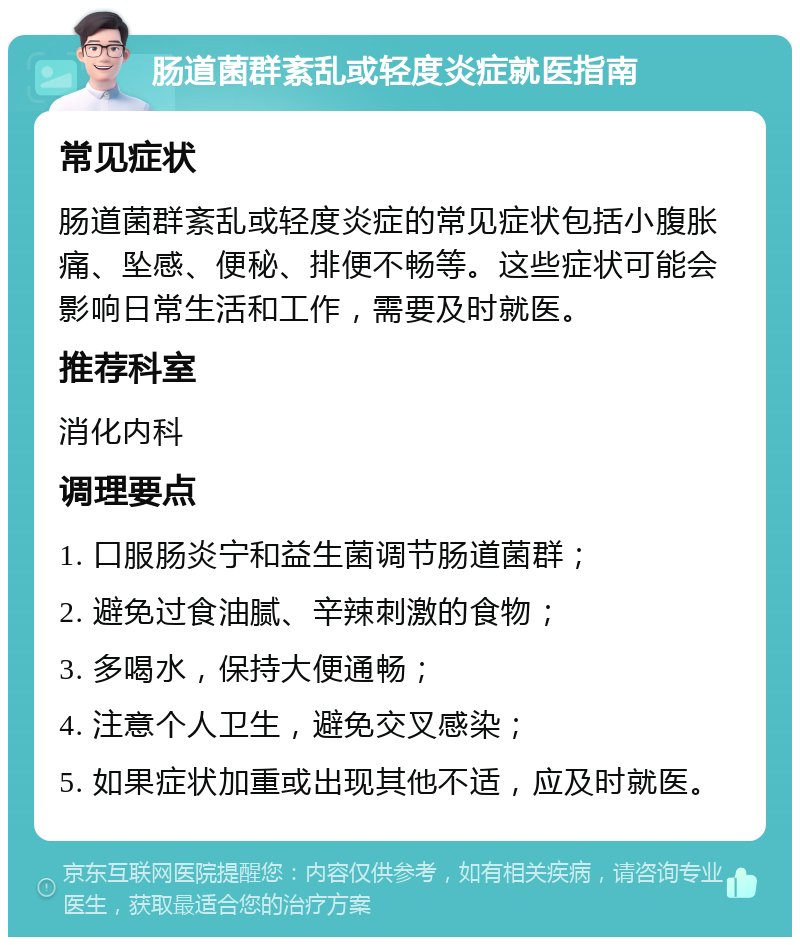 肠道菌群紊乱或轻度炎症就医指南 常见症状 肠道菌群紊乱或轻度炎症的常见症状包括小腹胀痛、坠感、便秘、排便不畅等。这些症状可能会影响日常生活和工作，需要及时就医。 推荐科室 消化内科 调理要点 1. 口服肠炎宁和益生菌调节肠道菌群； 2. 避免过食油腻、辛辣刺激的食物； 3. 多喝水，保持大便通畅； 4. 注意个人卫生，避免交叉感染； 5. 如果症状加重或出现其他不适，应及时就医。