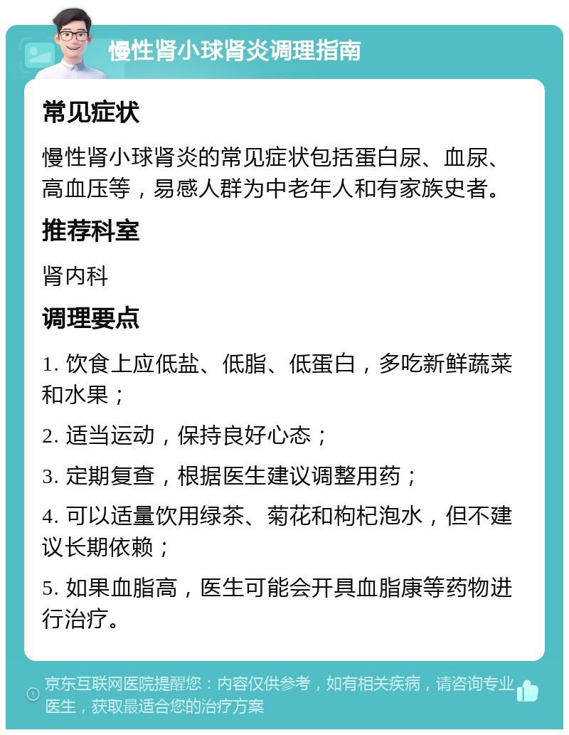 慢性肾小球肾炎调理指南 常见症状 慢性肾小球肾炎的常见症状包括蛋白尿、血尿、高血压等，易感人群为中老年人和有家族史者。 推荐科室 肾内科 调理要点 1. 饮食上应低盐、低脂、低蛋白，多吃新鲜蔬菜和水果； 2. 适当运动，保持良好心态； 3. 定期复查，根据医生建议调整用药； 4. 可以适量饮用绿茶、菊花和枸杞泡水，但不建议长期依赖； 5. 如果血脂高，医生可能会开具血脂康等药物进行治疗。