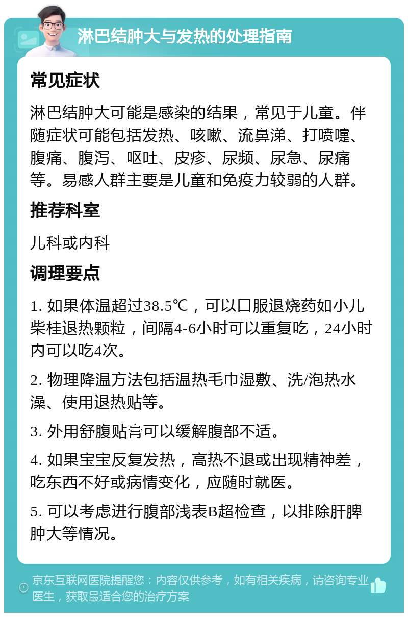 淋巴结肿大与发热的处理指南 常见症状 淋巴结肿大可能是感染的结果，常见于儿童。伴随症状可能包括发热、咳嗽、流鼻涕、打喷嚏、腹痛、腹泻、呕吐、皮疹、尿频、尿急、尿痛等。易感人群主要是儿童和免疫力较弱的人群。 推荐科室 儿科或内科 调理要点 1. 如果体温超过38.5℃，可以口服退烧药如小儿柴桂退热颗粒，间隔4-6小时可以重复吃，24小时内可以吃4次。 2. 物理降温方法包括温热毛巾湿敷、洗/泡热水澡、使用退热贴等。 3. 外用舒腹贴膏可以缓解腹部不适。 4. 如果宝宝反复发热，高热不退或出现精神差，吃东西不好或病情变化，应随时就医。 5. 可以考虑进行腹部浅表B超检查，以排除肝脾肿大等情况。