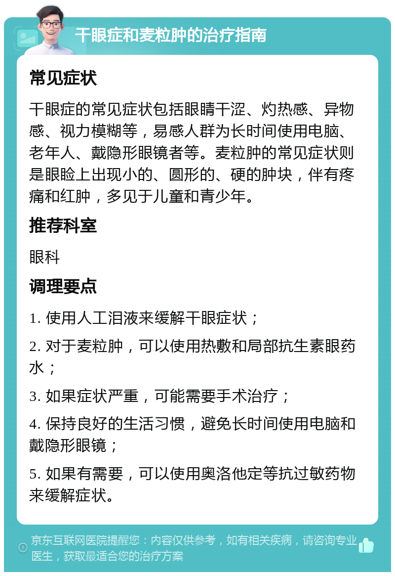 干眼症和麦粒肿的治疗指南 常见症状 干眼症的常见症状包括眼睛干涩、灼热感、异物感、视力模糊等，易感人群为长时间使用电脑、老年人、戴隐形眼镜者等。麦粒肿的常见症状则是眼睑上出现小的、圆形的、硬的肿块，伴有疼痛和红肿，多见于儿童和青少年。 推荐科室 眼科 调理要点 1. 使用人工泪液来缓解干眼症状； 2. 对于麦粒肿，可以使用热敷和局部抗生素眼药水； 3. 如果症状严重，可能需要手术治疗； 4. 保持良好的生活习惯，避免长时间使用电脑和戴隐形眼镜； 5. 如果有需要，可以使用奥洛他定等抗过敏药物来缓解症状。