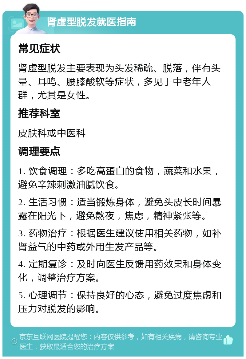 肾虚型脱发就医指南 常见症状 肾虚型脱发主要表现为头发稀疏、脱落，伴有头晕、耳鸣、腰膝酸软等症状，多见于中老年人群，尤其是女性。 推荐科室 皮肤科或中医科 调理要点 1. 饮食调理：多吃高蛋白的食物，蔬菜和水果，避免辛辣刺激油腻饮食。 2. 生活习惯：适当锻炼身体，避免头皮长时间暴露在阳光下，避免熬夜，焦虑，精神紧张等。 3. 药物治疗：根据医生建议使用相关药物，如补肾益气的中药或外用生发产品等。 4. 定期复诊：及时向医生反馈用药效果和身体变化，调整治疗方案。 5. 心理调节：保持良好的心态，避免过度焦虑和压力对脱发的影响。