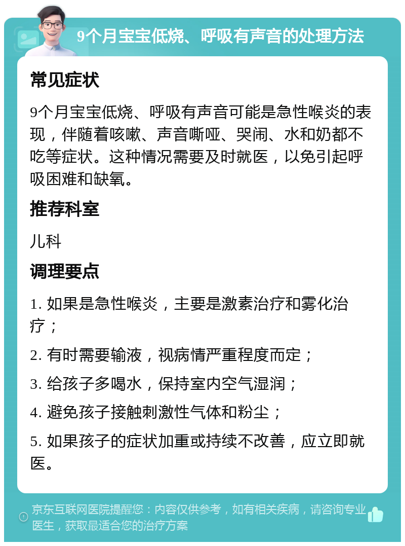 9个月宝宝低烧、呼吸有声音的处理方法 常见症状 9个月宝宝低烧、呼吸有声音可能是急性喉炎的表现，伴随着咳嗽、声音嘶哑、哭闹、水和奶都不吃等症状。这种情况需要及时就医，以免引起呼吸困难和缺氧。 推荐科室 儿科 调理要点 1. 如果是急性喉炎，主要是激素治疗和雾化治疗； 2. 有时需要输液，视病情严重程度而定； 3. 给孩子多喝水，保持室内空气湿润； 4. 避免孩子接触刺激性气体和粉尘； 5. 如果孩子的症状加重或持续不改善，应立即就医。