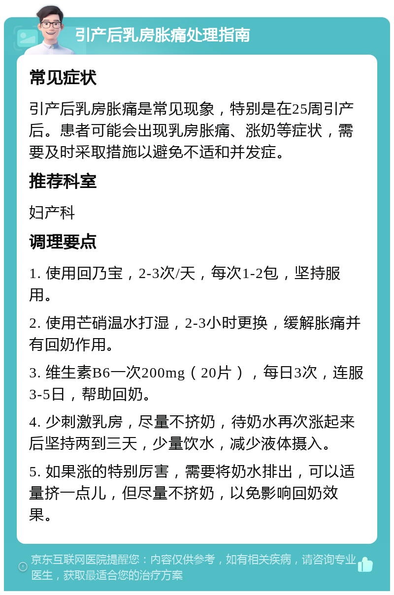 引产后乳房胀痛处理指南 常见症状 引产后乳房胀痛是常见现象，特别是在25周引产后。患者可能会出现乳房胀痛、涨奶等症状，需要及时采取措施以避免不适和并发症。 推荐科室 妇产科 调理要点 1. 使用回乃宝，2-3次/天，每次1-2包，坚持服用。 2. 使用芒硝温水打湿，2-3小时更换，缓解胀痛并有回奶作用。 3. 维生素B6一次200mg（20片），每日3次，连服3-5日，帮助回奶。 4. 少刺激乳房，尽量不挤奶，待奶水再次涨起来后坚持两到三天，少量饮水，减少液体摄入。 5. 如果涨的特别厉害，需要将奶水排出，可以适量挤一点儿，但尽量不挤奶，以免影响回奶效果。