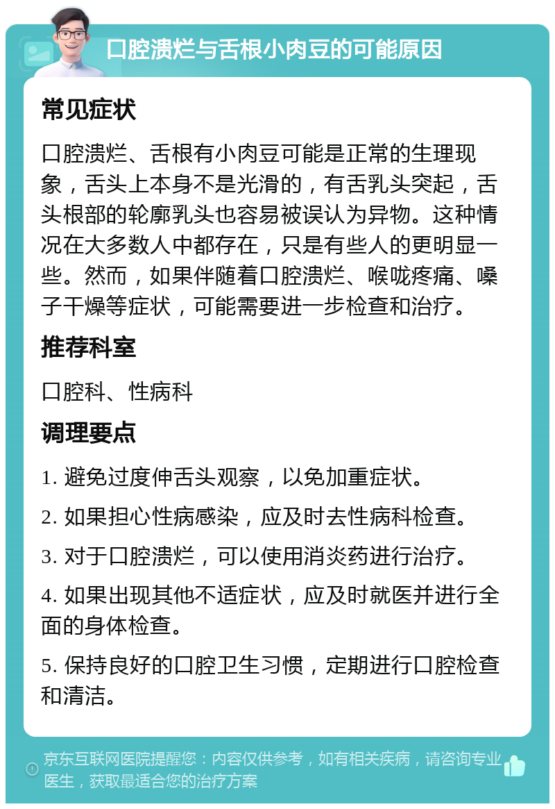 口腔溃烂与舌根小肉豆的可能原因 常见症状 口腔溃烂、舌根有小肉豆可能是正常的生理现象，舌头上本身不是光滑的，有舌乳头突起，舌头根部的轮廓乳头也容易被误认为异物。这种情况在大多数人中都存在，只是有些人的更明显一些。然而，如果伴随着口腔溃烂、喉咙疼痛、嗓子干燥等症状，可能需要进一步检查和治疗。 推荐科室 口腔科、性病科 调理要点 1. 避免过度伸舌头观察，以免加重症状。 2. 如果担心性病感染，应及时去性病科检查。 3. 对于口腔溃烂，可以使用消炎药进行治疗。 4. 如果出现其他不适症状，应及时就医并进行全面的身体检查。 5. 保持良好的口腔卫生习惯，定期进行口腔检查和清洁。