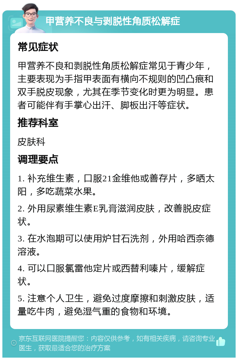 甲营养不良与剥脱性角质松解症 常见症状 甲营养不良和剥脱性角质松解症常见于青少年，主要表现为手指甲表面有横向不规则的凹凸痕和双手脱皮现象，尤其在季节变化时更为明显。患者可能伴有手掌心出汗、脚板出汗等症状。 推荐科室 皮肤科 调理要点 1. 补充维生素，口服21金维他或善存片，多晒太阳，多吃蔬菜水果。 2. 外用尿素维生素E乳膏滋润皮肤，改善脱皮症状。 3. 在水泡期可以使用炉甘石洗剂，外用哈西奈德溶液。 4. 可以口服氯雷他定片或西替利嗪片，缓解症状。 5. 注意个人卫生，避免过度摩擦和刺激皮肤，适量吃牛肉，避免湿气重的食物和环境。