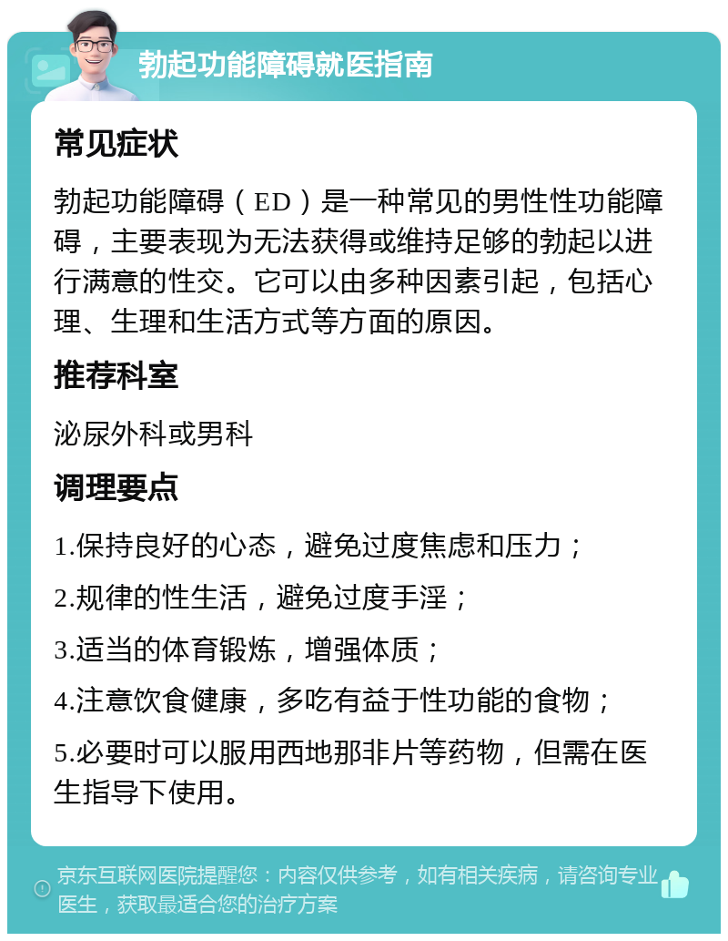 勃起功能障碍就医指南 常见症状 勃起功能障碍（ED）是一种常见的男性性功能障碍，主要表现为无法获得或维持足够的勃起以进行满意的性交。它可以由多种因素引起，包括心理、生理和生活方式等方面的原因。 推荐科室 泌尿外科或男科 调理要点 1.保持良好的心态，避免过度焦虑和压力； 2.规律的性生活，避免过度手淫； 3.适当的体育锻炼，增强体质； 4.注意饮食健康，多吃有益于性功能的食物； 5.必要时可以服用西地那非片等药物，但需在医生指导下使用。