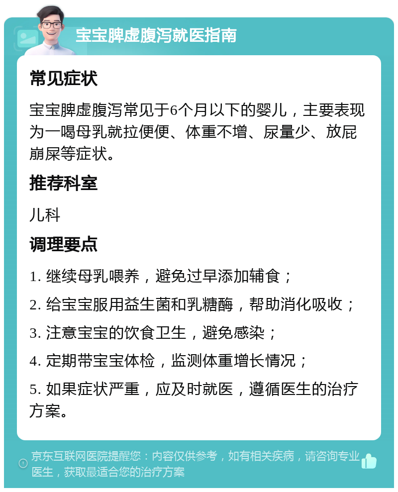 宝宝脾虚腹泻就医指南 常见症状 宝宝脾虚腹泻常见于6个月以下的婴儿，主要表现为一喝母乳就拉便便、体重不增、尿量少、放屁崩屎等症状。 推荐科室 儿科 调理要点 1. 继续母乳喂养，避免过早添加辅食； 2. 给宝宝服用益生菌和乳糖酶，帮助消化吸收； 3. 注意宝宝的饮食卫生，避免感染； 4. 定期带宝宝体检，监测体重增长情况； 5. 如果症状严重，应及时就医，遵循医生的治疗方案。