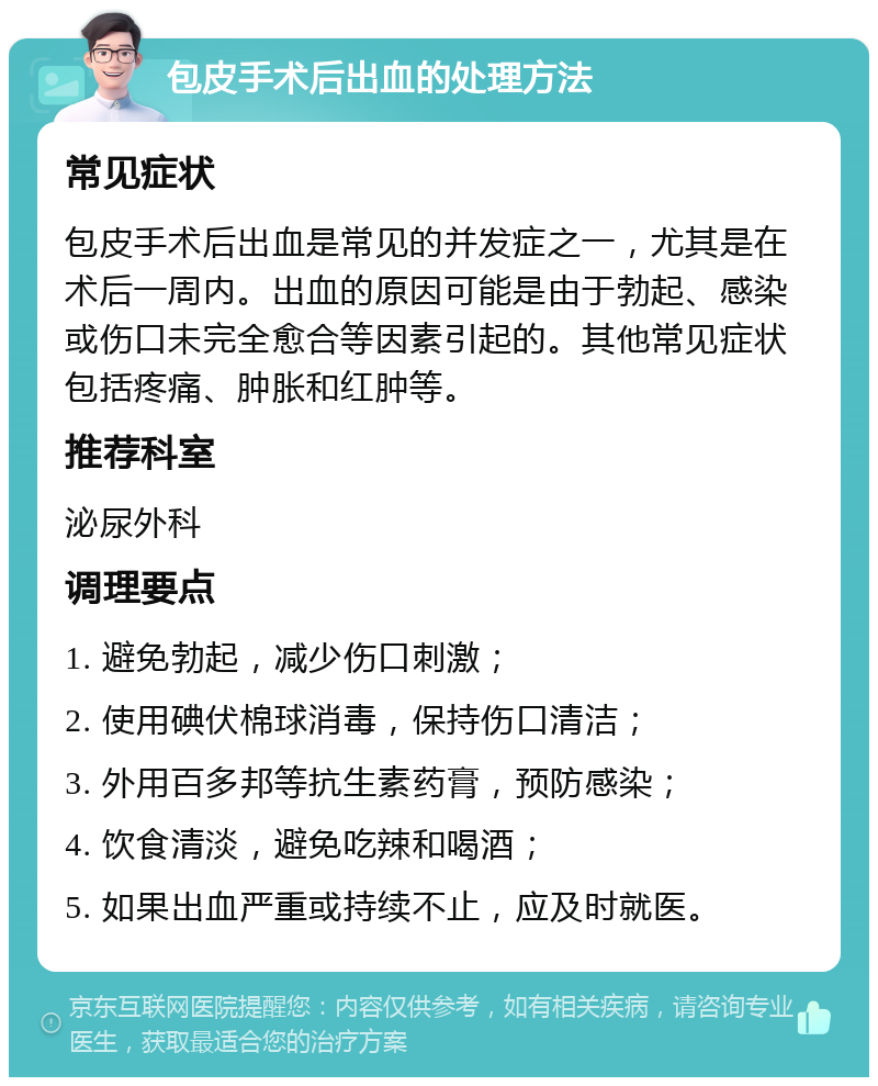 包皮手术后出血的处理方法 常见症状 包皮手术后出血是常见的并发症之一，尤其是在术后一周内。出血的原因可能是由于勃起、感染或伤口未完全愈合等因素引起的。其他常见症状包括疼痛、肿胀和红肿等。 推荐科室 泌尿外科 调理要点 1. 避免勃起，减少伤口刺激； 2. 使用碘伏棉球消毒，保持伤口清洁； 3. 外用百多邦等抗生素药膏，预防感染； 4. 饮食清淡，避免吃辣和喝酒； 5. 如果出血严重或持续不止，应及时就医。