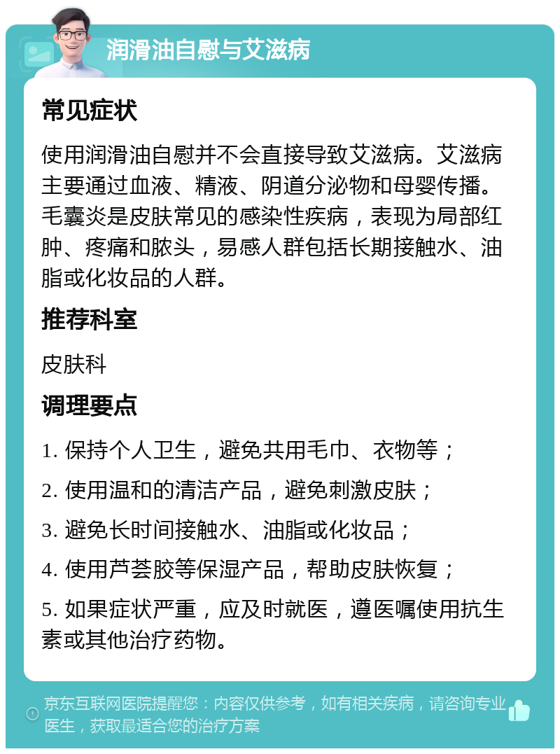 润滑油自慰与艾滋病 常见症状 使用润滑油自慰并不会直接导致艾滋病。艾滋病主要通过血液、精液、阴道分泌物和母婴传播。毛囊炎是皮肤常见的感染性疾病，表现为局部红肿、疼痛和脓头，易感人群包括长期接触水、油脂或化妆品的人群。 推荐科室 皮肤科 调理要点 1. 保持个人卫生，避免共用毛巾、衣物等； 2. 使用温和的清洁产品，避免刺激皮肤； 3. 避免长时间接触水、油脂或化妆品； 4. 使用芦荟胶等保湿产品，帮助皮肤恢复； 5. 如果症状严重，应及时就医，遵医嘱使用抗生素或其他治疗药物。