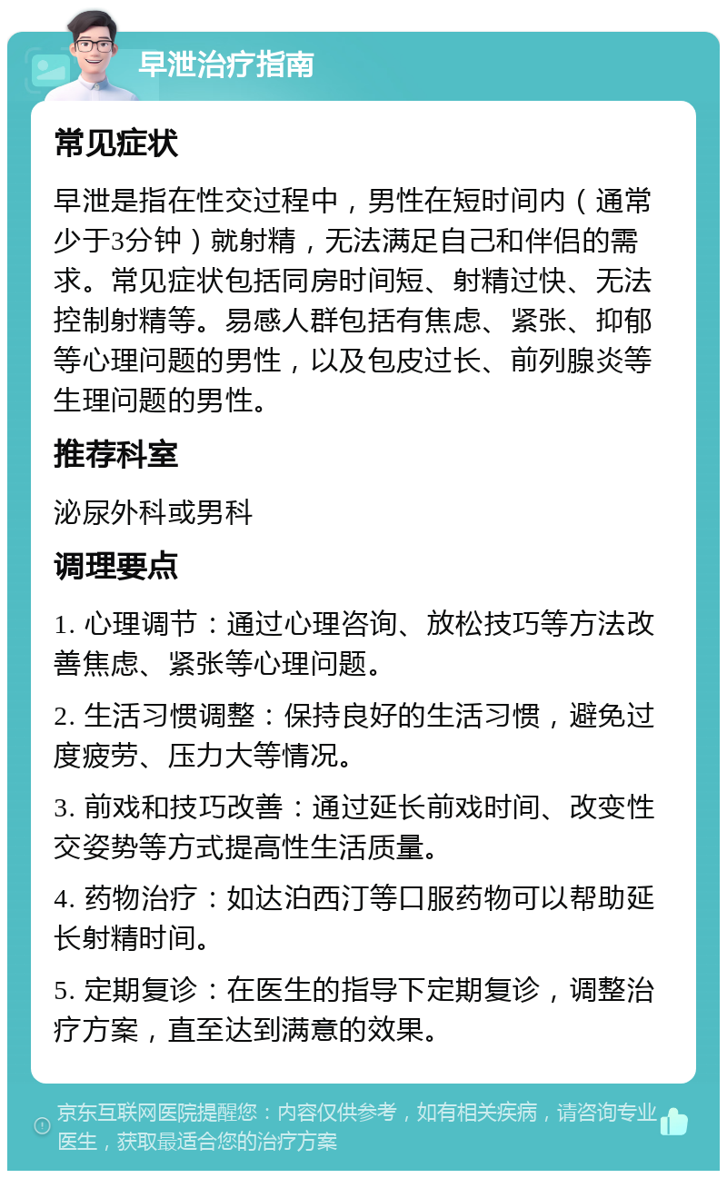 早泄治疗指南 常见症状 早泄是指在性交过程中，男性在短时间内（通常少于3分钟）就射精，无法满足自己和伴侣的需求。常见症状包括同房时间短、射精过快、无法控制射精等。易感人群包括有焦虑、紧张、抑郁等心理问题的男性，以及包皮过长、前列腺炎等生理问题的男性。 推荐科室 泌尿外科或男科 调理要点 1. 心理调节：通过心理咨询、放松技巧等方法改善焦虑、紧张等心理问题。 2. 生活习惯调整：保持良好的生活习惯，避免过度疲劳、压力大等情况。 3. 前戏和技巧改善：通过延长前戏时间、改变性交姿势等方式提高性生活质量。 4. 药物治疗：如达泊西汀等口服药物可以帮助延长射精时间。 5. 定期复诊：在医生的指导下定期复诊，调整治疗方案，直至达到满意的效果。