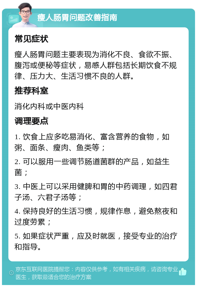 瘦人肠胃问题改善指南 常见症状 瘦人肠胃问题主要表现为消化不良、食欲不振、腹泻或便秘等症状，易感人群包括长期饮食不规律、压力大、生活习惯不良的人群。 推荐科室 消化内科或中医内科 调理要点 1. 饮食上应多吃易消化、富含营养的食物，如粥、面条、瘦肉、鱼类等； 2. 可以服用一些调节肠道菌群的产品，如益生菌； 3. 中医上可以采用健脾和胃的中药调理，如四君子汤、六君子汤等； 4. 保持良好的生活习惯，规律作息，避免熬夜和过度劳累； 5. 如果症状严重，应及时就医，接受专业的治疗和指导。