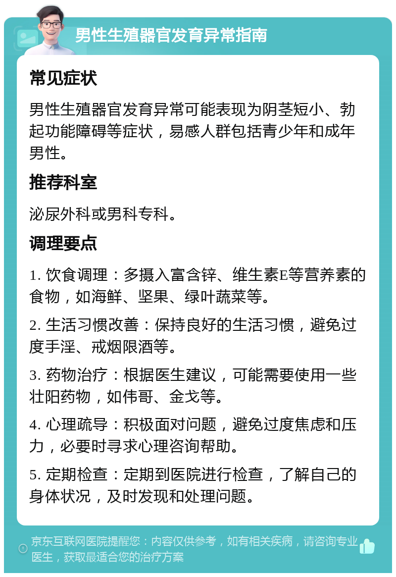 男性生殖器官发育异常指南 常见症状 男性生殖器官发育异常可能表现为阴茎短小、勃起功能障碍等症状，易感人群包括青少年和成年男性。 推荐科室 泌尿外科或男科专科。 调理要点 1. 饮食调理：多摄入富含锌、维生素E等营养素的食物，如海鲜、坚果、绿叶蔬菜等。 2. 生活习惯改善：保持良好的生活习惯，避免过度手淫、戒烟限酒等。 3. 药物治疗：根据医生建议，可能需要使用一些壮阳药物，如伟哥、金戈等。 4. 心理疏导：积极面对问题，避免过度焦虑和压力，必要时寻求心理咨询帮助。 5. 定期检查：定期到医院进行检查，了解自己的身体状况，及时发现和处理问题。