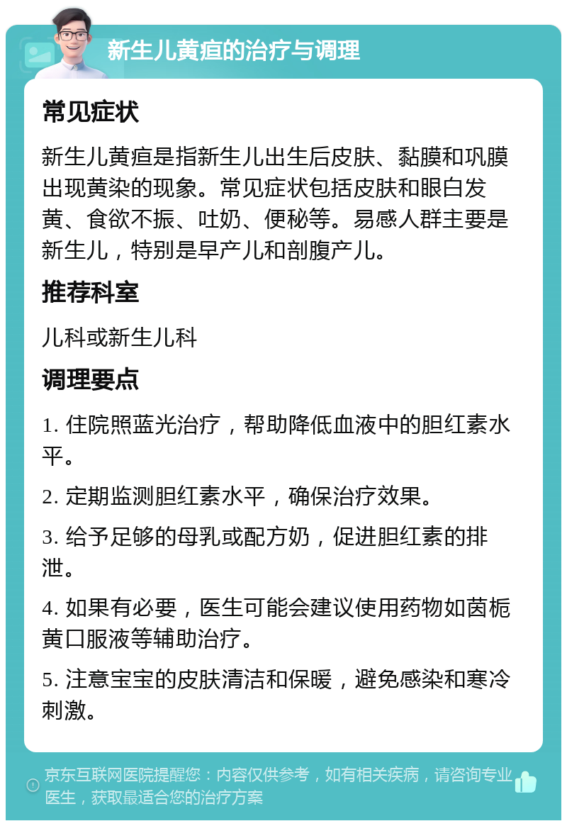 新生儿黄疸的治疗与调理 常见症状 新生儿黄疸是指新生儿出生后皮肤、黏膜和巩膜出现黄染的现象。常见症状包括皮肤和眼白发黄、食欲不振、吐奶、便秘等。易感人群主要是新生儿，特别是早产儿和剖腹产儿。 推荐科室 儿科或新生儿科 调理要点 1. 住院照蓝光治疗，帮助降低血液中的胆红素水平。 2. 定期监测胆红素水平，确保治疗效果。 3. 给予足够的母乳或配方奶，促进胆红素的排泄。 4. 如果有必要，医生可能会建议使用药物如茵栀黄口服液等辅助治疗。 5. 注意宝宝的皮肤清洁和保暖，避免感染和寒冷刺激。