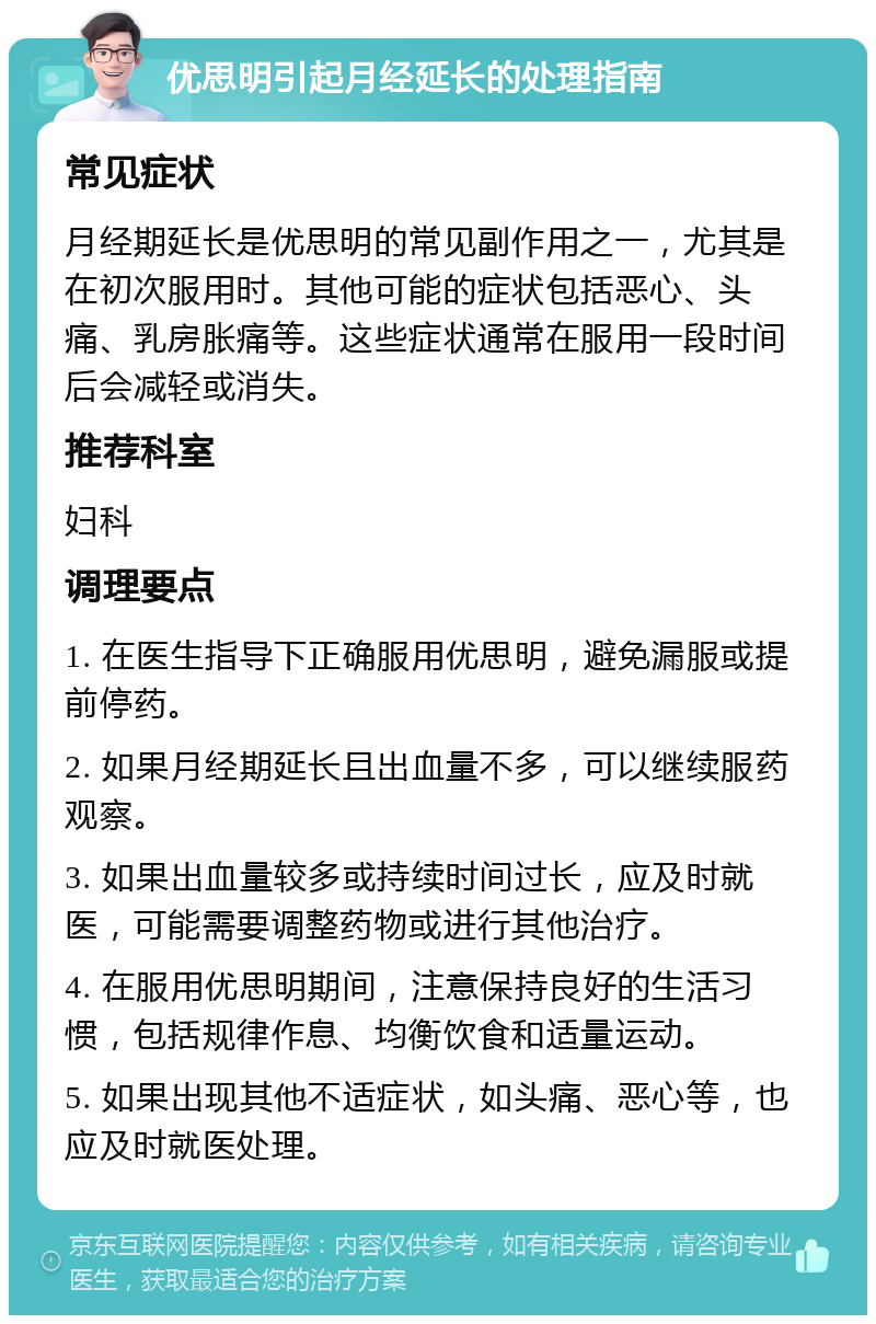 优思明引起月经延长的处理指南 常见症状 月经期延长是优思明的常见副作用之一，尤其是在初次服用时。其他可能的症状包括恶心、头痛、乳房胀痛等。这些症状通常在服用一段时间后会减轻或消失。 推荐科室 妇科 调理要点 1. 在医生指导下正确服用优思明，避免漏服或提前停药。 2. 如果月经期延长且出血量不多，可以继续服药观察。 3. 如果出血量较多或持续时间过长，应及时就医，可能需要调整药物或进行其他治疗。 4. 在服用优思明期间，注意保持良好的生活习惯，包括规律作息、均衡饮食和适量运动。 5. 如果出现其他不适症状，如头痛、恶心等，也应及时就医处理。