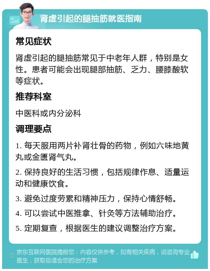 肾虚引起的腿抽筋就医指南 常见症状 肾虚引起的腿抽筋常见于中老年人群，特别是女性。患者可能会出现腿部抽筋、乏力、腰膝酸软等症状。 推荐科室 中医科或内分泌科 调理要点 1. 每天服用两片补肾壮骨的药物，例如六味地黄丸或金匮肾气丸。 2. 保持良好的生活习惯，包括规律作息、适量运动和健康饮食。 3. 避免过度劳累和精神压力，保持心情舒畅。 4. 可以尝试中医推拿、针灸等方法辅助治疗。 5. 定期复查，根据医生的建议调整治疗方案。