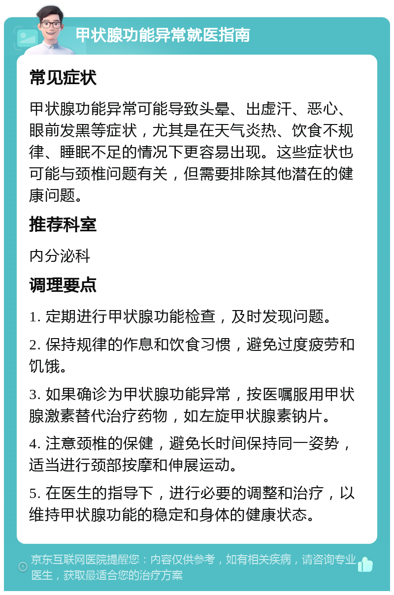 甲状腺功能异常就医指南 常见症状 甲状腺功能异常可能导致头晕、出虚汗、恶心、眼前发黑等症状，尤其是在天气炎热、饮食不规律、睡眠不足的情况下更容易出现。这些症状也可能与颈椎问题有关，但需要排除其他潜在的健康问题。 推荐科室 内分泌科 调理要点 1. 定期进行甲状腺功能检查，及时发现问题。 2. 保持规律的作息和饮食习惯，避免过度疲劳和饥饿。 3. 如果确诊为甲状腺功能异常，按医嘱服用甲状腺激素替代治疗药物，如左旋甲状腺素钠片。 4. 注意颈椎的保健，避免长时间保持同一姿势，适当进行颈部按摩和伸展运动。 5. 在医生的指导下，进行必要的调整和治疗，以维持甲状腺功能的稳定和身体的健康状态。