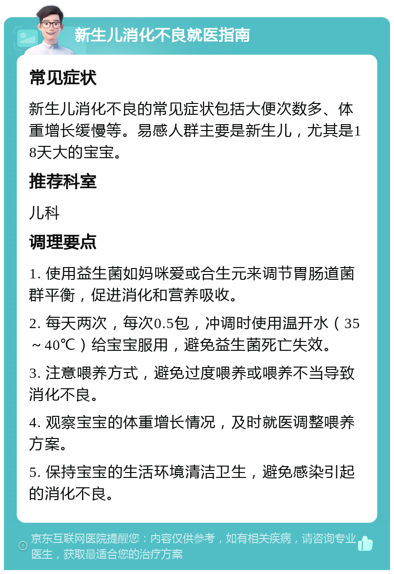 新生儿消化不良就医指南 常见症状 新生儿消化不良的常见症状包括大便次数多、体重增长缓慢等。易感人群主要是新生儿，尤其是18天大的宝宝。 推荐科室 儿科 调理要点 1. 使用益生菌如妈咪爱或合生元来调节胃肠道菌群平衡，促进消化和营养吸收。 2. 每天两次，每次0.5包，冲调时使用温开水（35～40℃）给宝宝服用，避免益生菌死亡失效。 3. 注意喂养方式，避免过度喂养或喂养不当导致消化不良。 4. 观察宝宝的体重增长情况，及时就医调整喂养方案。 5. 保持宝宝的生活环境清洁卫生，避免感染引起的消化不良。