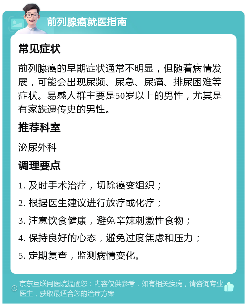 前列腺癌就医指南 常见症状 前列腺癌的早期症状通常不明显，但随着病情发展，可能会出现尿频、尿急、尿痛、排尿困难等症状。易感人群主要是50岁以上的男性，尤其是有家族遗传史的男性。 推荐科室 泌尿外科 调理要点 1. 及时手术治疗，切除癌变组织； 2. 根据医生建议进行放疗或化疗； 3. 注意饮食健康，避免辛辣刺激性食物； 4. 保持良好的心态，避免过度焦虑和压力； 5. 定期复查，监测病情变化。