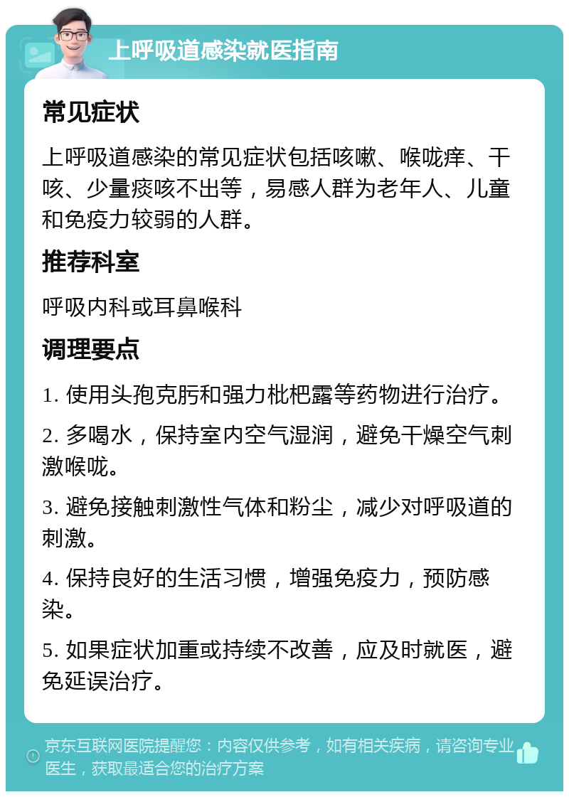 上呼吸道感染就医指南 常见症状 上呼吸道感染的常见症状包括咳嗽、喉咙痒、干咳、少量痰咳不出等，易感人群为老年人、儿童和免疫力较弱的人群。 推荐科室 呼吸内科或耳鼻喉科 调理要点 1. 使用头孢克肟和强力枇杷露等药物进行治疗。 2. 多喝水，保持室内空气湿润，避免干燥空气刺激喉咙。 3. 避免接触刺激性气体和粉尘，减少对呼吸道的刺激。 4. 保持良好的生活习惯，增强免疫力，预防感染。 5. 如果症状加重或持续不改善，应及时就医，避免延误治疗。