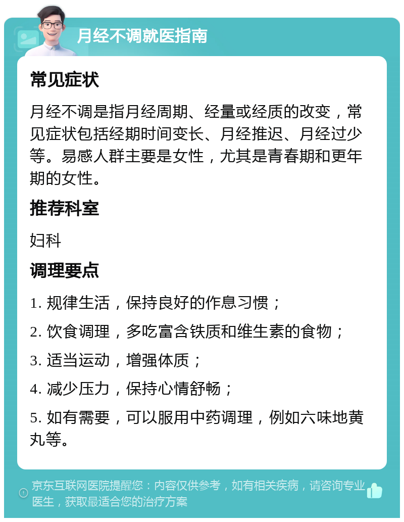 月经不调就医指南 常见症状 月经不调是指月经周期、经量或经质的改变，常见症状包括经期时间变长、月经推迟、月经过少等。易感人群主要是女性，尤其是青春期和更年期的女性。 推荐科室 妇科 调理要点 1. 规律生活，保持良好的作息习惯； 2. 饮食调理，多吃富含铁质和维生素的食物； 3. 适当运动，增强体质； 4. 减少压力，保持心情舒畅； 5. 如有需要，可以服用中药调理，例如六味地黄丸等。