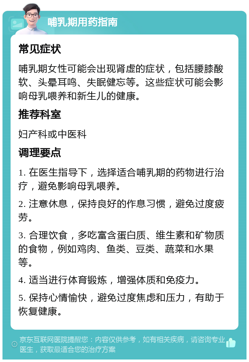 哺乳期用药指南 常见症状 哺乳期女性可能会出现肾虚的症状，包括腰膝酸软、头晕耳鸣、失眠健忘等。这些症状可能会影响母乳喂养和新生儿的健康。 推荐科室 妇产科或中医科 调理要点 1. 在医生指导下，选择适合哺乳期的药物进行治疗，避免影响母乳喂养。 2. 注意休息，保持良好的作息习惯，避免过度疲劳。 3. 合理饮食，多吃富含蛋白质、维生素和矿物质的食物，例如鸡肉、鱼类、豆类、蔬菜和水果等。 4. 适当进行体育锻炼，增强体质和免疫力。 5. 保持心情愉快，避免过度焦虑和压力，有助于恢复健康。