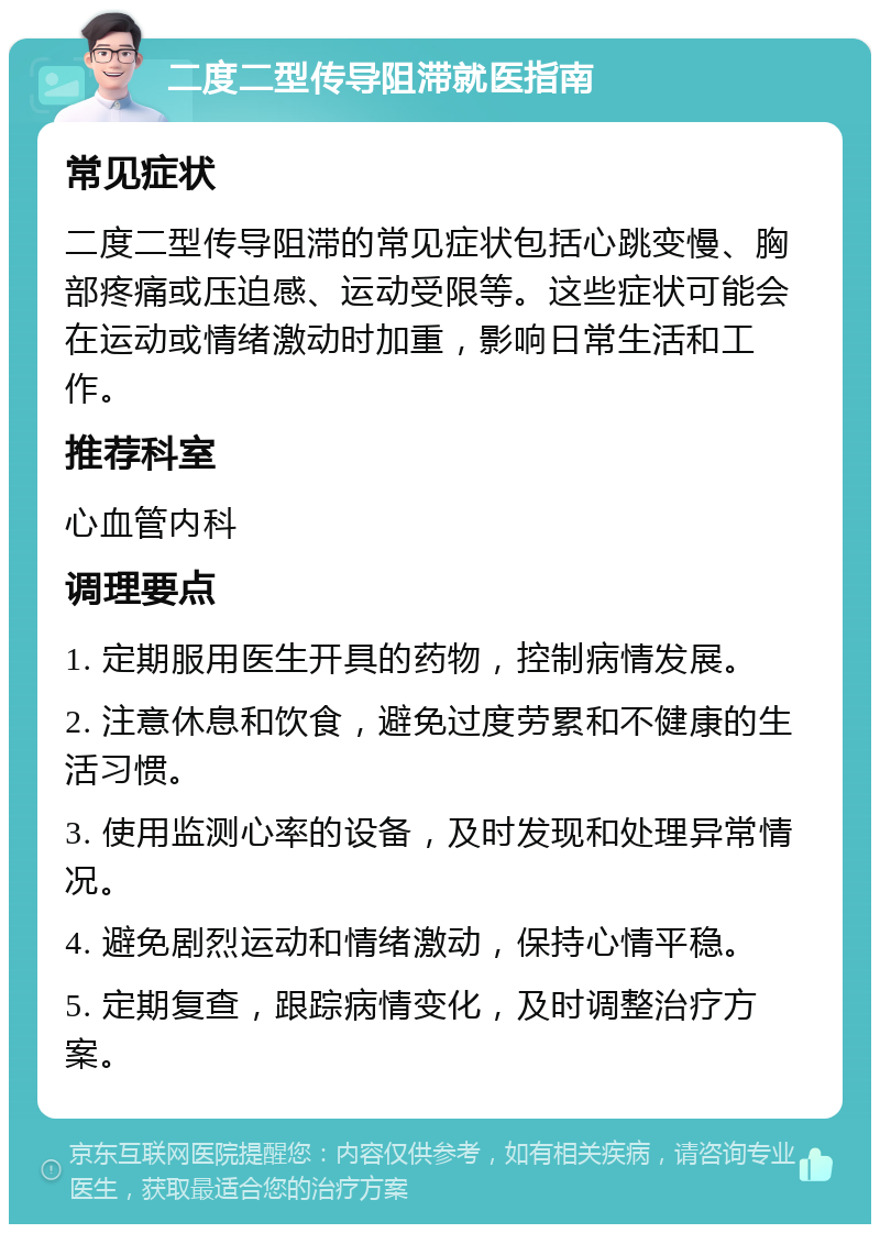 二度二型传导阻滞就医指南 常见症状 二度二型传导阻滞的常见症状包括心跳变慢、胸部疼痛或压迫感、运动受限等。这些症状可能会在运动或情绪激动时加重，影响日常生活和工作。 推荐科室 心血管内科 调理要点 1. 定期服用医生开具的药物，控制病情发展。 2. 注意休息和饮食，避免过度劳累和不健康的生活习惯。 3. 使用监测心率的设备，及时发现和处理异常情况。 4. 避免剧烈运动和情绪激动，保持心情平稳。 5. 定期复查，跟踪病情变化，及时调整治疗方案。