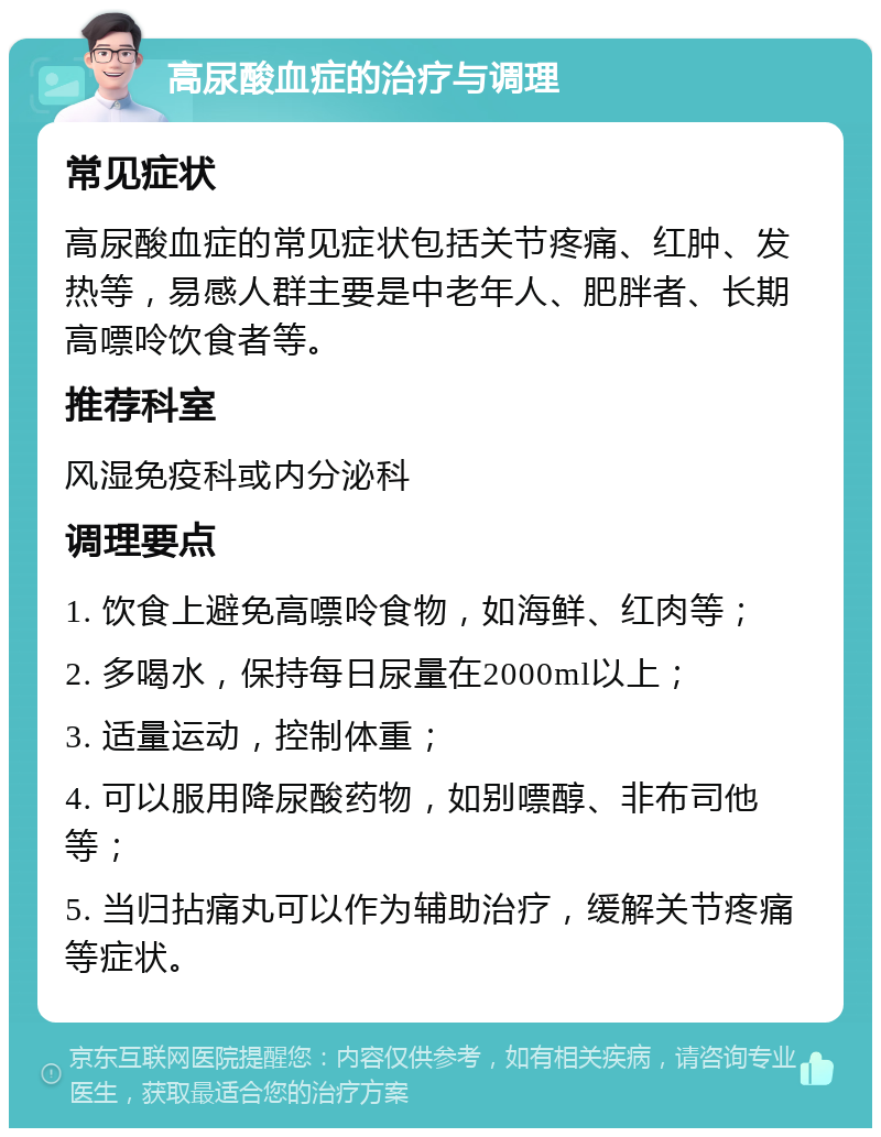 高尿酸血症的治疗与调理 常见症状 高尿酸血症的常见症状包括关节疼痛、红肿、发热等，易感人群主要是中老年人、肥胖者、长期高嘌呤饮食者等。 推荐科室 风湿免疫科或内分泌科 调理要点 1. 饮食上避免高嘌呤食物，如海鲜、红肉等； 2. 多喝水，保持每日尿量在2000ml以上； 3. 适量运动，控制体重； 4. 可以服用降尿酸药物，如别嘌醇、非布司他等； 5. 当归拈痛丸可以作为辅助治疗，缓解关节疼痛等症状。