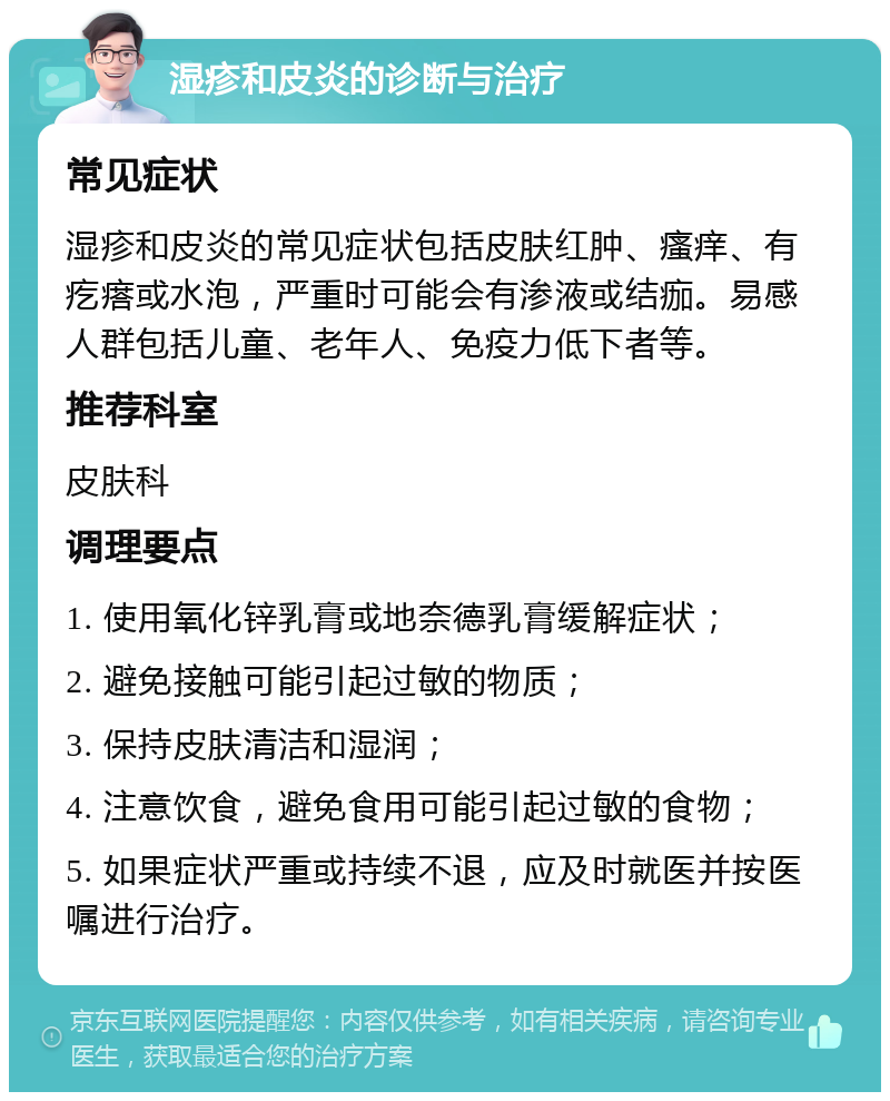 湿疹和皮炎的诊断与治疗 常见症状 湿疹和皮炎的常见症状包括皮肤红肿、瘙痒、有疙瘩或水泡，严重时可能会有渗液或结痂。易感人群包括儿童、老年人、免疫力低下者等。 推荐科室 皮肤科 调理要点 1. 使用氧化锌乳膏或地奈德乳膏缓解症状； 2. 避免接触可能引起过敏的物质； 3. 保持皮肤清洁和湿润； 4. 注意饮食，避免食用可能引起过敏的食物； 5. 如果症状严重或持续不退，应及时就医并按医嘱进行治疗。