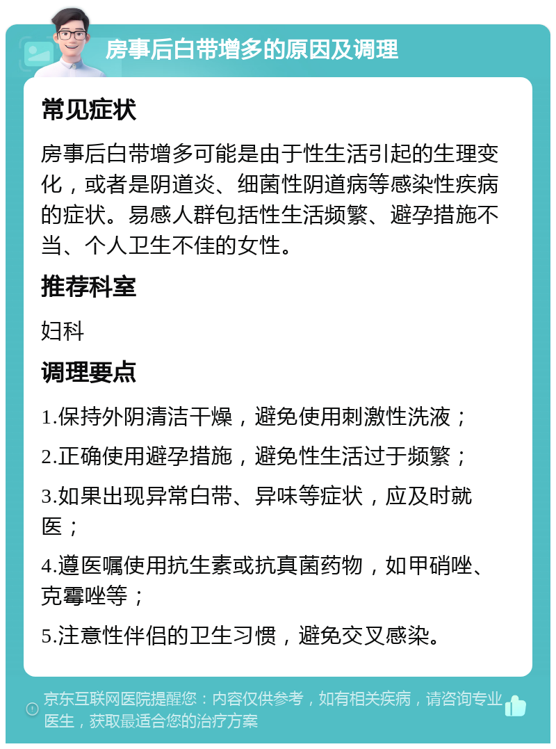 房事后白带增多的原因及调理 常见症状 房事后白带增多可能是由于性生活引起的生理变化，或者是阴道炎、细菌性阴道病等感染性疾病的症状。易感人群包括性生活频繁、避孕措施不当、个人卫生不佳的女性。 推荐科室 妇科 调理要点 1.保持外阴清洁干燥，避免使用刺激性洗液； 2.正确使用避孕措施，避免性生活过于频繁； 3.如果出现异常白带、异味等症状，应及时就医； 4.遵医嘱使用抗生素或抗真菌药物，如甲硝唑、克霉唑等； 5.注意性伴侣的卫生习惯，避免交叉感染。