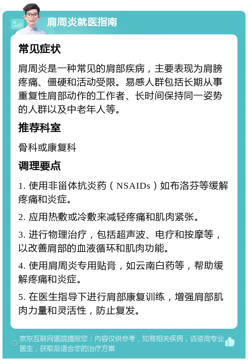 肩周炎就医指南 常见症状 肩周炎是一种常见的肩部疾病，主要表现为肩膀疼痛、僵硬和活动受限。易感人群包括长期从事重复性肩部动作的工作者、长时间保持同一姿势的人群以及中老年人等。 推荐科室 骨科或康复科 调理要点 1. 使用非甾体抗炎药（NSAIDs）如布洛芬等缓解疼痛和炎症。 2. 应用热敷或冷敷来减轻疼痛和肌肉紧张。 3. 进行物理治疗，包括超声波、电疗和按摩等，以改善肩部的血液循环和肌肉功能。 4. 使用肩周炎专用贴膏，如云南白药等，帮助缓解疼痛和炎症。 5. 在医生指导下进行肩部康复训练，增强肩部肌肉力量和灵活性，防止复发。