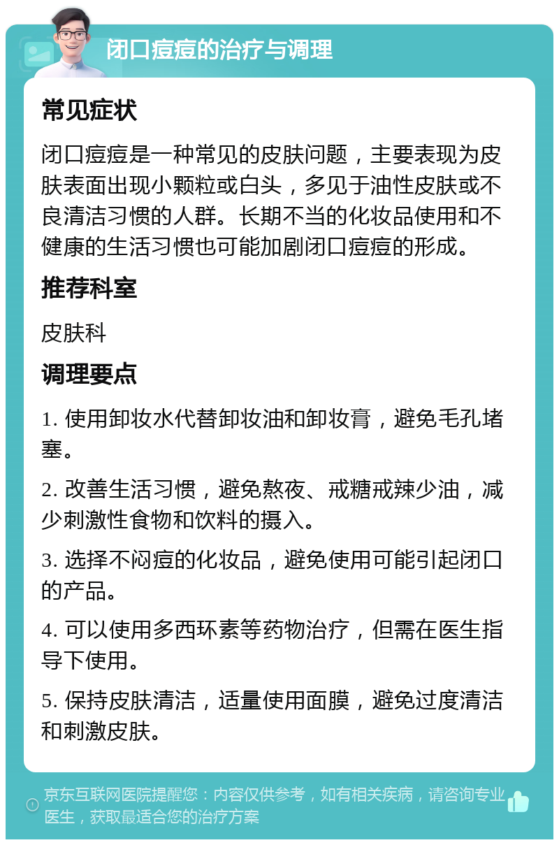 闭口痘痘的治疗与调理 常见症状 闭口痘痘是一种常见的皮肤问题，主要表现为皮肤表面出现小颗粒或白头，多见于油性皮肤或不良清洁习惯的人群。长期不当的化妆品使用和不健康的生活习惯也可能加剧闭口痘痘的形成。 推荐科室 皮肤科 调理要点 1. 使用卸妆水代替卸妆油和卸妆膏，避免毛孔堵塞。 2. 改善生活习惯，避免熬夜、戒糖戒辣少油，减少刺激性食物和饮料的摄入。 3. 选择不闷痘的化妆品，避免使用可能引起闭口的产品。 4. 可以使用多西环素等药物治疗，但需在医生指导下使用。 5. 保持皮肤清洁，适量使用面膜，避免过度清洁和刺激皮肤。