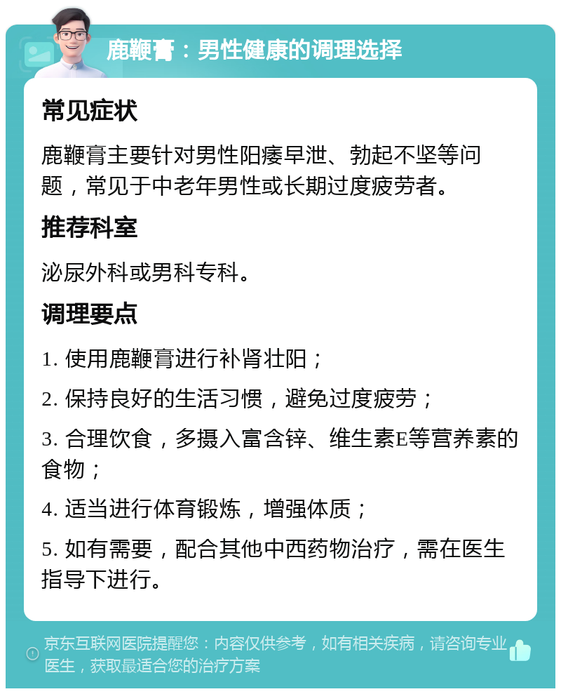 鹿鞭膏：男性健康的调理选择 常见症状 鹿鞭膏主要针对男性阳痿早泄、勃起不坚等问题，常见于中老年男性或长期过度疲劳者。 推荐科室 泌尿外科或男科专科。 调理要点 1. 使用鹿鞭膏进行补肾壮阳； 2. 保持良好的生活习惯，避免过度疲劳； 3. 合理饮食，多摄入富含锌、维生素E等营养素的食物； 4. 适当进行体育锻炼，增强体质； 5. 如有需要，配合其他中西药物治疗，需在医生指导下进行。