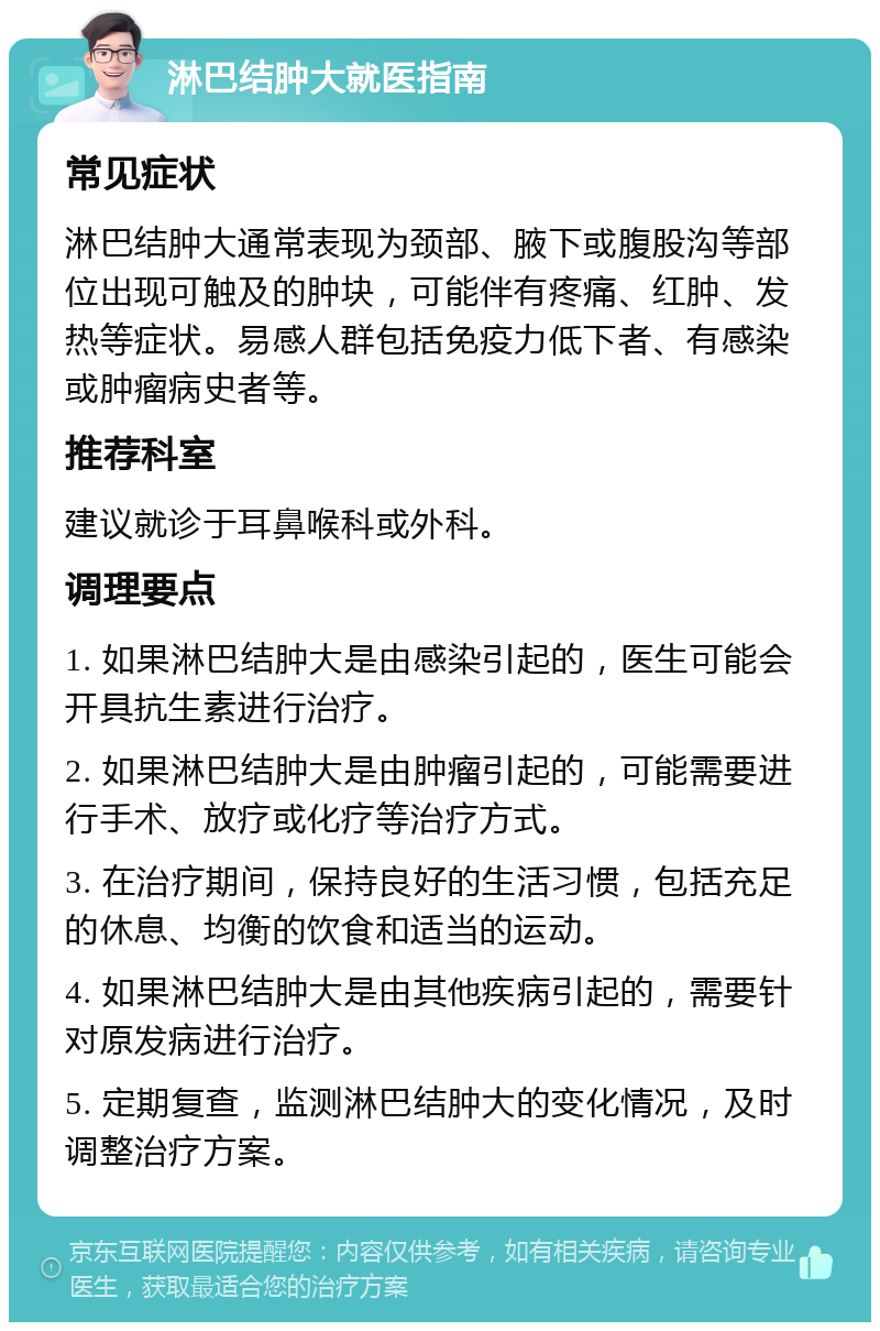 淋巴结肿大就医指南 常见症状 淋巴结肿大通常表现为颈部、腋下或腹股沟等部位出现可触及的肿块，可能伴有疼痛、红肿、发热等症状。易感人群包括免疫力低下者、有感染或肿瘤病史者等。 推荐科室 建议就诊于耳鼻喉科或外科。 调理要点 1. 如果淋巴结肿大是由感染引起的，医生可能会开具抗生素进行治疗。 2. 如果淋巴结肿大是由肿瘤引起的，可能需要进行手术、放疗或化疗等治疗方式。 3. 在治疗期间，保持良好的生活习惯，包括充足的休息、均衡的饮食和适当的运动。 4. 如果淋巴结肿大是由其他疾病引起的，需要针对原发病进行治疗。 5. 定期复查，监测淋巴结肿大的变化情况，及时调整治疗方案。