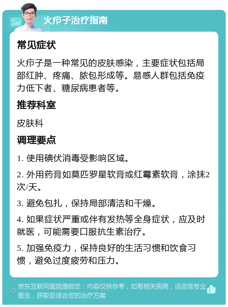 火疖子治疗指南 常见症状 火疖子是一种常见的皮肤感染，主要症状包括局部红肿、疼痛、脓包形成等。易感人群包括免疫力低下者、糖尿病患者等。 推荐科室 皮肤科 调理要点 1. 使用碘伏消毒受影响区域。 2. 外用药膏如莫匹罗星软膏或红霉素软膏，涂抹2次/天。 3. 避免包扎，保持局部清洁和干燥。 4. 如果症状严重或伴有发热等全身症状，应及时就医，可能需要口服抗生素治疗。 5. 加强免疫力，保持良好的生活习惯和饮食习惯，避免过度疲劳和压力。