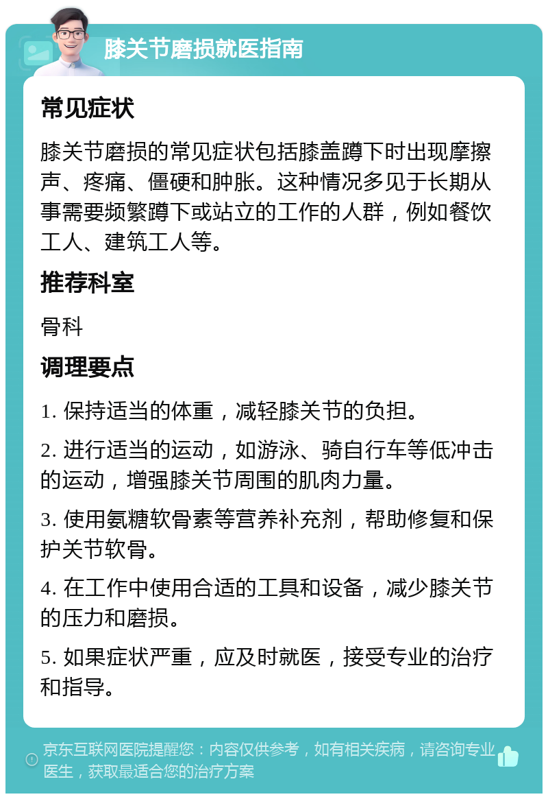 膝关节磨损就医指南 常见症状 膝关节磨损的常见症状包括膝盖蹲下时出现摩擦声、疼痛、僵硬和肿胀。这种情况多见于长期从事需要频繁蹲下或站立的工作的人群，例如餐饮工人、建筑工人等。 推荐科室 骨科 调理要点 1. 保持适当的体重，减轻膝关节的负担。 2. 进行适当的运动，如游泳、骑自行车等低冲击的运动，增强膝关节周围的肌肉力量。 3. 使用氨糖软骨素等营养补充剂，帮助修复和保护关节软骨。 4. 在工作中使用合适的工具和设备，减少膝关节的压力和磨损。 5. 如果症状严重，应及时就医，接受专业的治疗和指导。