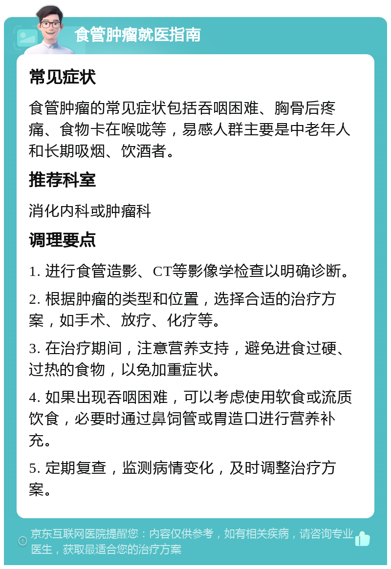 食管肿瘤就医指南 常见症状 食管肿瘤的常见症状包括吞咽困难、胸骨后疼痛、食物卡在喉咙等，易感人群主要是中老年人和长期吸烟、饮酒者。 推荐科室 消化内科或肿瘤科 调理要点 1. 进行食管造影、CT等影像学检查以明确诊断。 2. 根据肿瘤的类型和位置，选择合适的治疗方案，如手术、放疗、化疗等。 3. 在治疗期间，注意营养支持，避免进食过硬、过热的食物，以免加重症状。 4. 如果出现吞咽困难，可以考虑使用软食或流质饮食，必要时通过鼻饲管或胃造口进行营养补充。 5. 定期复查，监测病情变化，及时调整治疗方案。